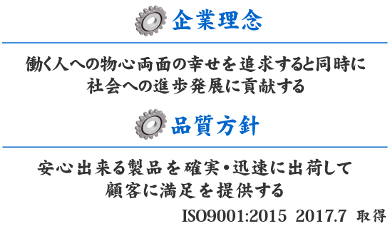 企業理念　働く人への物心両面の幸せを追求すると同時に社会への進歩発展に貢献する。品質方針　安心出来る製品を確実・迅速に出荷して顧客に満足を提供する。ISO9001 2008.7 取得